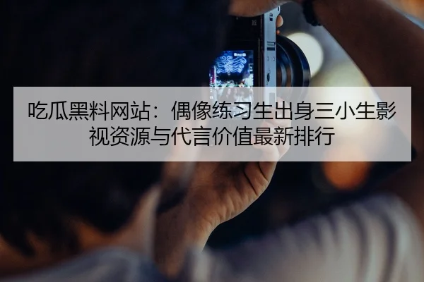 吃瓜黑料网站：偶像练习生出身三小生影视资源与代言价值最新排行